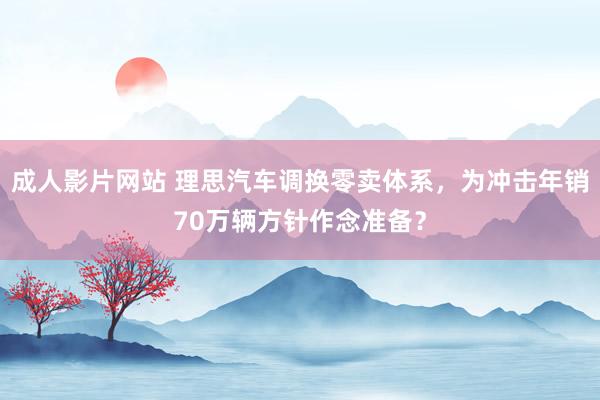 成人影片网站 理思汽车调换零卖体系，为冲击年销70万辆方针作念准备？