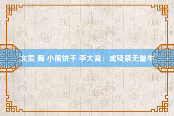 文爱 胸 小熊饼干 李大霄：或骑紧无量牛