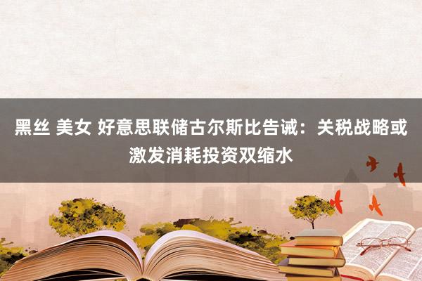 黑丝 美女 好意思联储古尔斯比告诫：关税战略或激发消耗投资双缩水