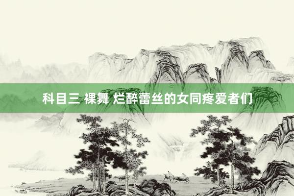 科目三 裸舞 烂醉蕾丝的女同疼爱者们