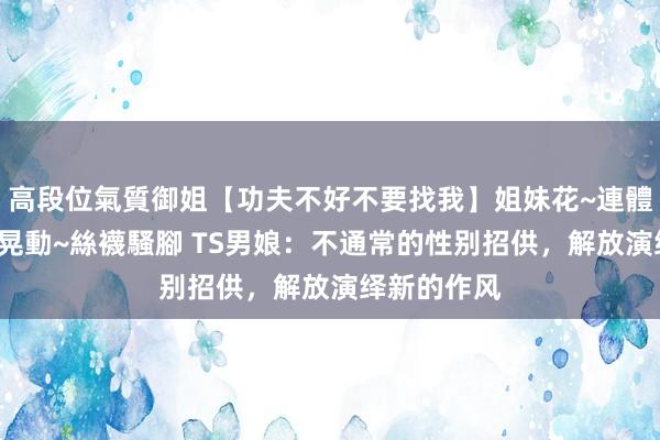 高段位氣質御姐【功夫不好不要找我】姐妹花~連體絲襪~大奶晃動~絲襪騷腳 TS男娘：不通常的性别招供，解放演绎新的作风
