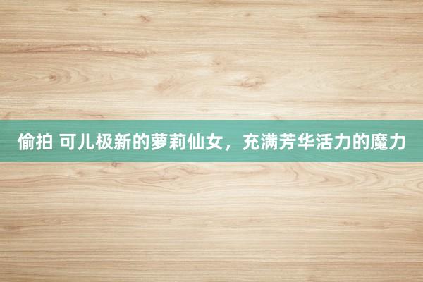 偷拍 可儿极新的萝莉仙女，充满芳华活力的魔力