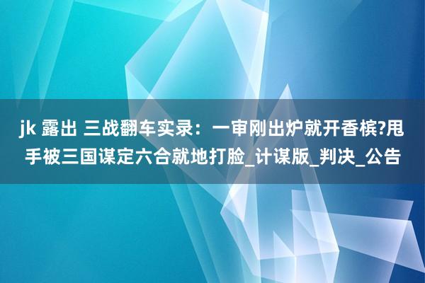 jk 露出 三战翻车实录：一审刚出炉就开香槟?甩手被三国谋定六合就地打脸_计谋版_判决_公告