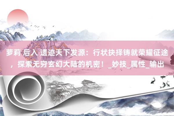 萝莉 后入 遗迹天下发源：行状抉择铸就荣耀征途，探索无穷玄幻大陆的机密！_妙技_属性_输出