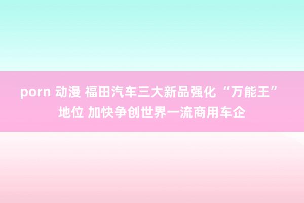 porn 动漫 福田汽车三大新品强化 “万能王” 地位 加快争创世界一流商用车企