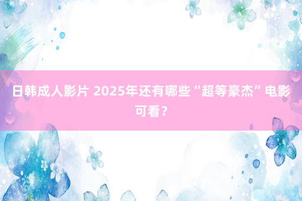 日韩成人影片 2025年还有哪些“超等豪杰”电影可看？