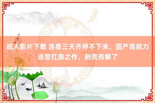 成人影片下载 连看三天齐停不下来，国产高能力违警扛鼎之作，剧荒有解了