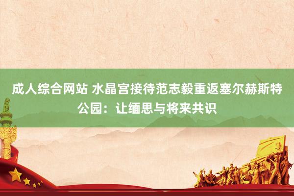 成人综合网站 水晶宫接待范志毅重返塞尔赫斯特公园：让缅思与将来共识