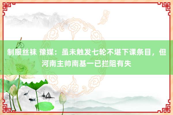制服丝袜 豫媒：虽未触发七轮不堪下课条目，但河南主帅南基一已拦阻有失