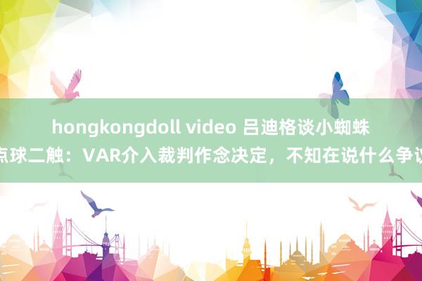 hongkongdoll video 吕迪格谈小蜘蛛点球二触：VAR介入裁判作念决定，不知在说什么争议