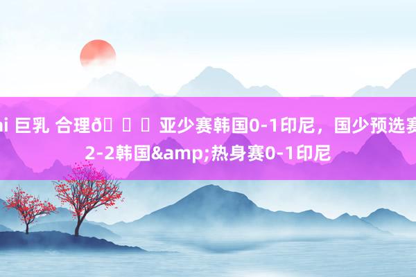 ai 巨乳 合理😂亚少赛韩国0-1印尼，国少预选赛2-2韩国&热身赛0-1印尼