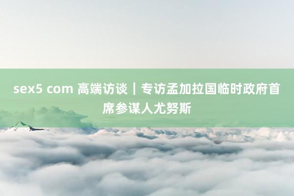 sex5 com 高端访谈｜专访孟加拉国临时政府首席参谋人尤努斯