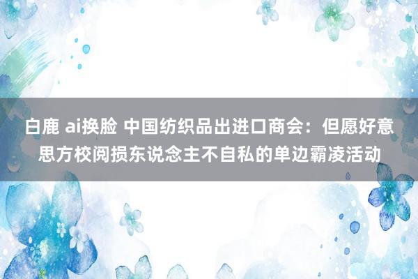 白鹿 ai换脸 中国纺织品出进口商会：但愿好意思方校阅损东说念主不自私的单边霸凌活动