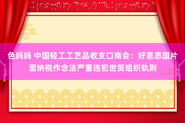 色妈妈 中国轻工工艺品收支口商会：好意思国片面纳税作念法严重违犯世贸组织轨则