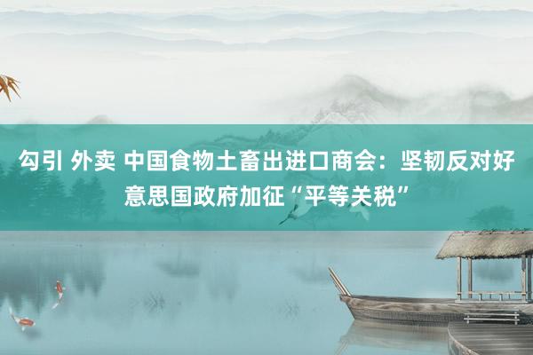 勾引 外卖 中国食物土畜出进口商会：坚韧反对好意思国政府加征“平等关税”