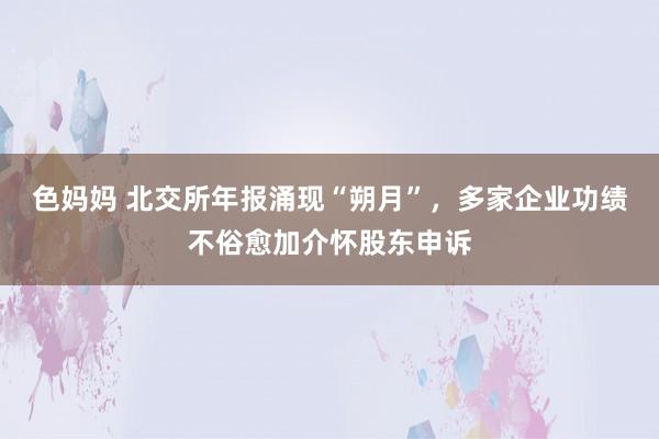 色妈妈 北交所年报涌现“朔月”，多家企业功绩不俗愈加介怀股东申诉