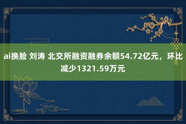 ai换脸 刘涛 北交所融资融券余额54.72亿元，环比减少1321.59万元