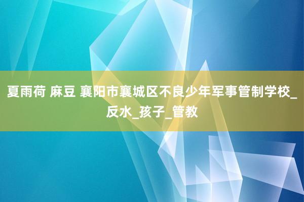 夏雨荷 麻豆 襄阳市襄城区不良少年军事管制学校_反水_孩子_管教