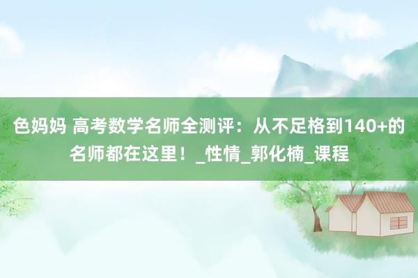 色妈妈 高考数学名师全测评：从不足格到140+的名师都在这里！_性情_郭化楠_课程