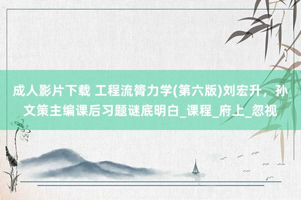 成人影片下载 工程流膂力学(第六版)刘宏升，孙文策主编课后习题谜底明白_课程_府上_忽视
