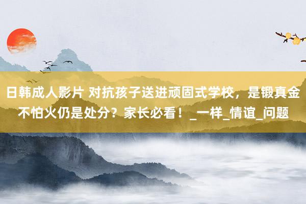 日韩成人影片 对抗孩子送进顽固式学校，是锻真金不怕火仍是处分？家长必看！_一样_情谊_问题