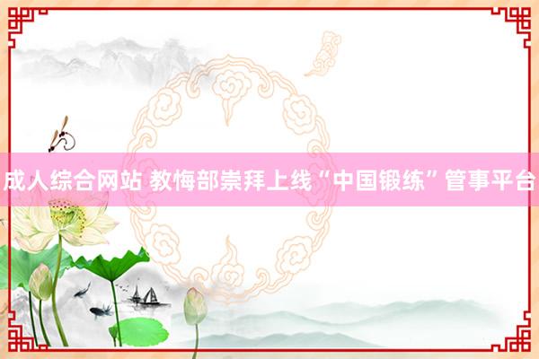 成人综合网站 教悔部崇拜上线“中国锻练”管事平台