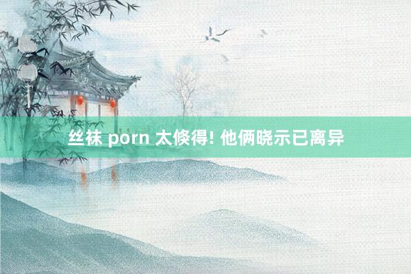 丝袜 porn 太倏得! 他俩晓示已离异