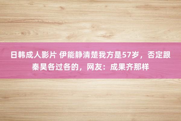 日韩成人影片 伊能静清楚我方是57岁，否定跟秦昊各过各的，网友：成果齐那样