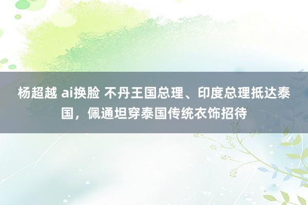 杨超越 ai换脸 不丹王国总理、印度总理抵达泰国，佩通坦穿泰国传统衣饰招待