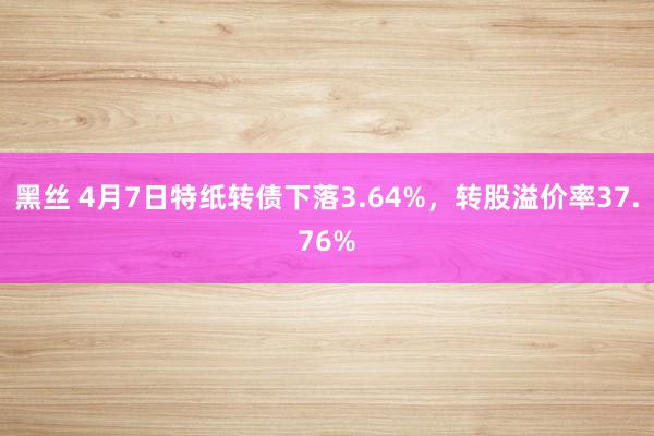 黑丝 4月7日特纸转债下落3.64%，转股溢价率37.76%