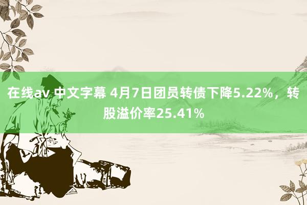 在线av 中文字幕 4月7日团员转债下降5.22%，转股溢价率25.41%