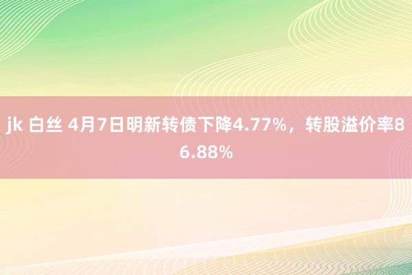jk 白丝 4月7日明新转债下降4.77%，转股溢价率86.88%