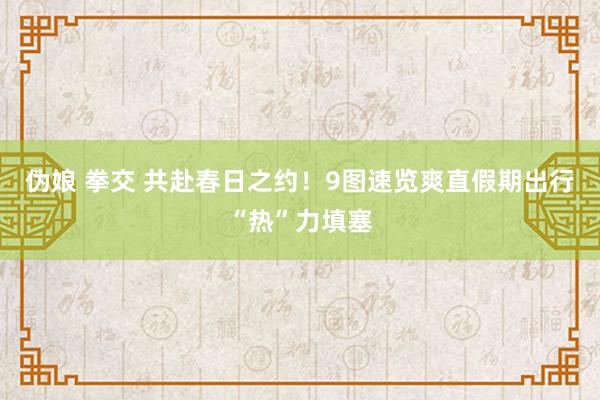 伪娘 拳交 共赴春日之约！9图速览爽直假期出行“热”力填塞