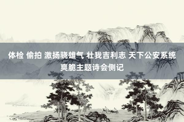 体检 偷拍 激扬骁雄气 壮我吉利志 天下公安系统爽脆主题诗会侧记