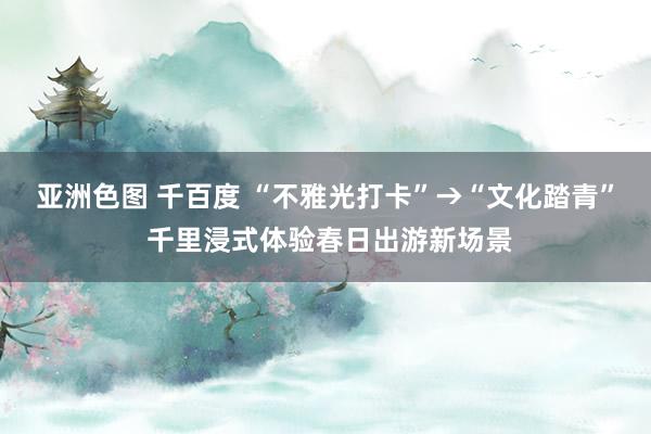 亚洲色图 千百度 “不雅光打卡”→“文化踏青” 千里浸式体验春日出游新场景