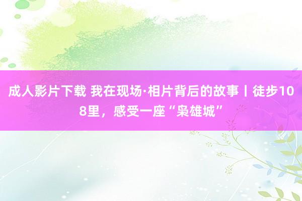 成人影片下载 我在现场·相片背后的故事丨徒步108里，感受一座“枭雄城”