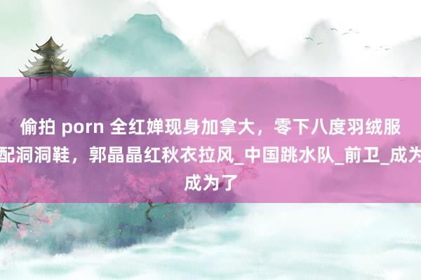 偷拍 porn 全红婵现身加拿大，零下八度羽绒服搭配洞洞鞋，郭晶晶红秋衣拉风_中国跳水队_前卫_成为了