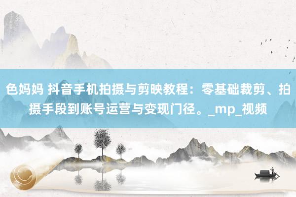 色妈妈 抖音手机拍摄与剪映教程：零基础裁剪、拍摄手段到账号运营与变现门径。_mp_视频