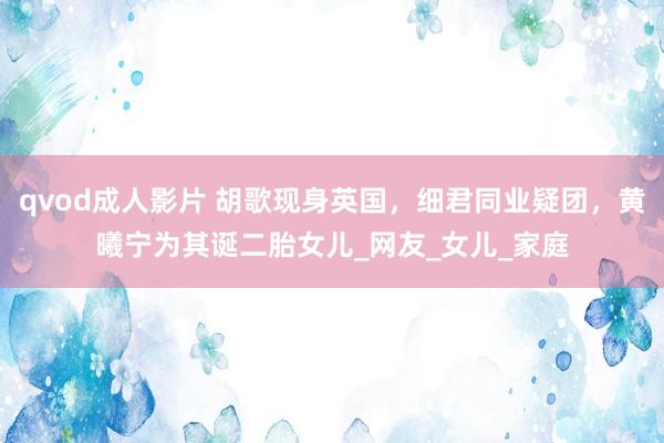 qvod成人影片 胡歌现身英国，细君同业疑团，黄曦宁为其诞二胎女儿_网友_女儿_家庭