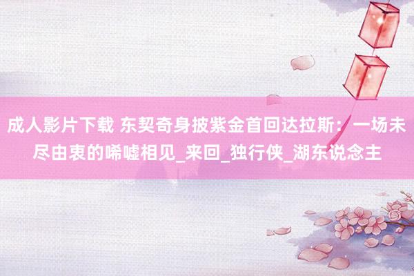 成人影片下载 东契奇身披紫金首回达拉斯：一场未尽由衷的唏嘘相见_来回_独行侠_湖东说念主