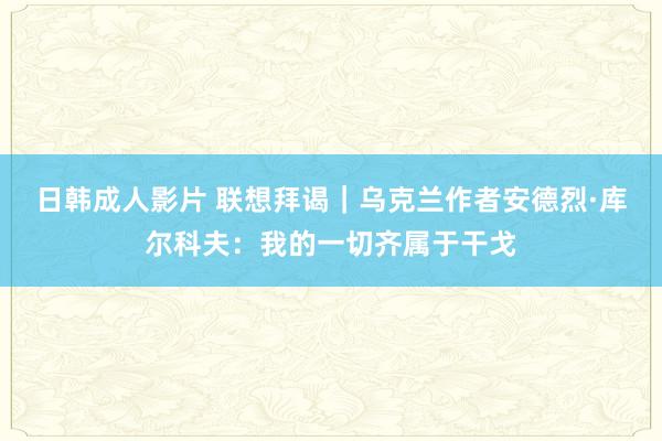 日韩成人影片 联想拜谒｜乌克兰作者安德烈·库尔科夫：我的一切齐属于干戈