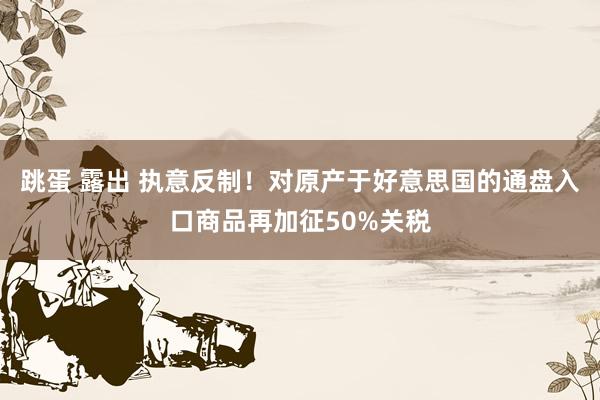 跳蛋 露出 执意反制！对原产于好意思国的通盘入口商品再加征50%关税
