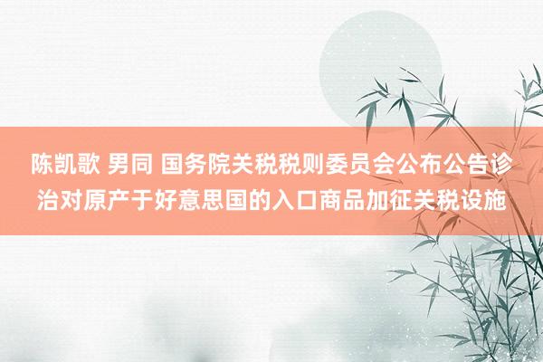 陈凯歌 男同 国务院关税税则委员会公布公告诊治对原产于好意思国的入口商品加征关税设施