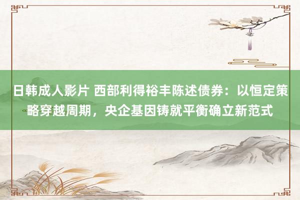 日韩成人影片 西部利得裕丰陈述债券：以恒定策略穿越周期，央企基因铸就平衡确立新范式