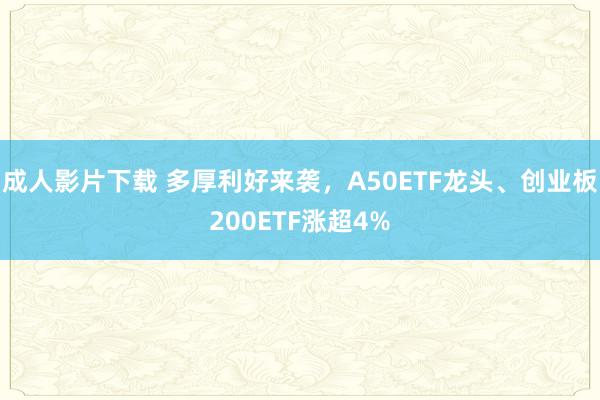 成人影片下载 多厚利好来袭，A50ETF龙头、创业板200ETF涨超4%