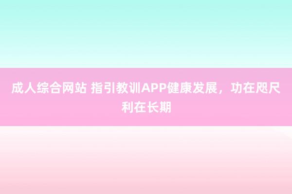 成人综合网站 指引教训APP健康发展，功在咫尺利在长期