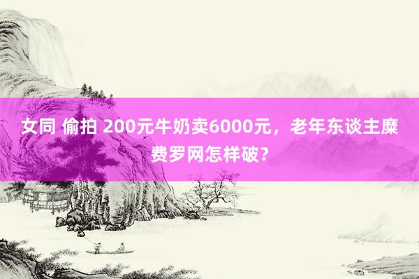 女同 偷拍 200元牛奶卖6000元，老年东谈主糜费罗网怎样破？