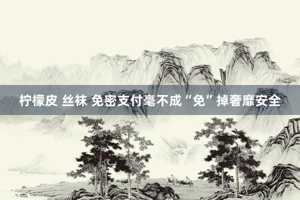柠檬皮 丝袜 免密支付毫不成“免”掉奢靡安全