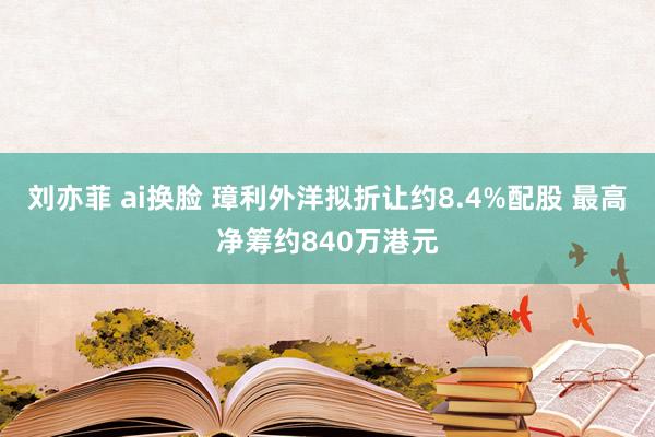 刘亦菲 ai换脸 璋利外洋拟折让约8.4%配股 最高净筹约840万港元