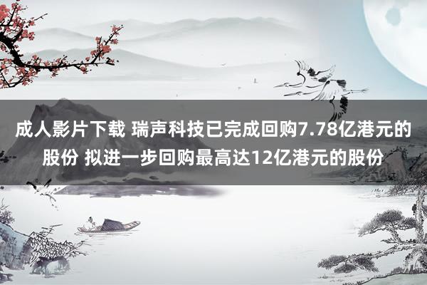 成人影片下载 瑞声科技已完成回购7.78亿港元的股份 拟进一步回购最高达12亿港元的股份